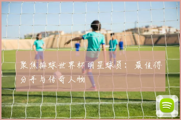 聚焦排球世界杯明星球员：最佳得分手与传奇人物
