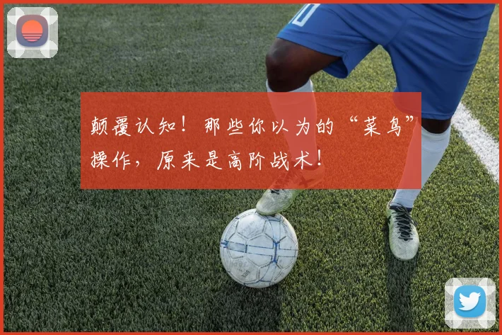 颠覆认知！那些你以为的“菜鸟”操作，原来是高阶战术！