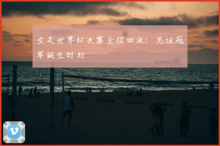 女足世界杯决赛全程回放：见证冠军诞生时刻