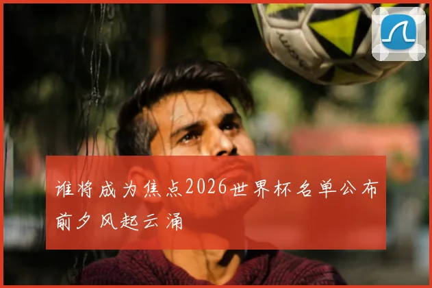 谁将成为焦点2026世界杯名单公布前夕风起云涌