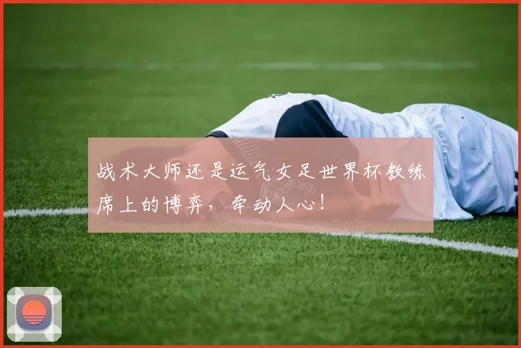 战术大师还是运气女足世界杯教练席上的博弈，牵动人心！
