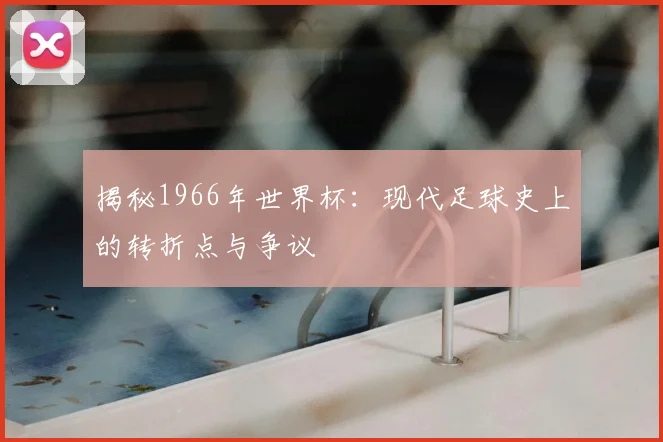 揭秘1966年世界杯:现代足球史上的转折点与争议