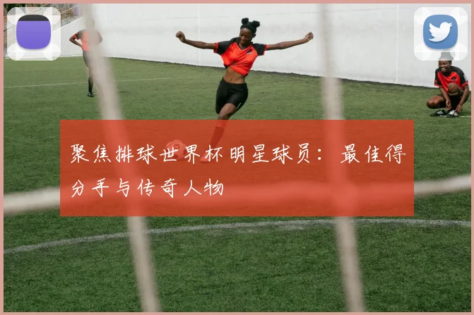 聚焦排球世界杯明星球员:最佳得分手与传奇人物