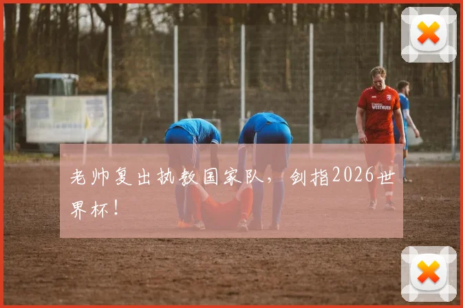 老帅复出执教国家队，剑指2026世界杯！