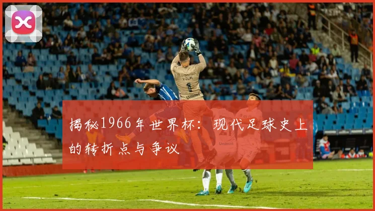 揭秘1966年世界杯:现代足球史上的转折点与争议