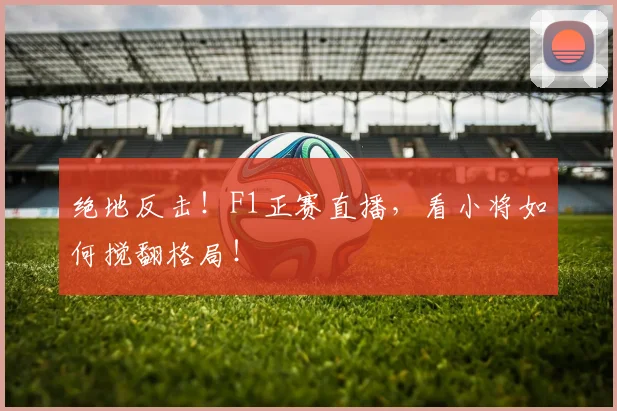 绝地反击！F1正赛直播，看小将如何搅翻格局！